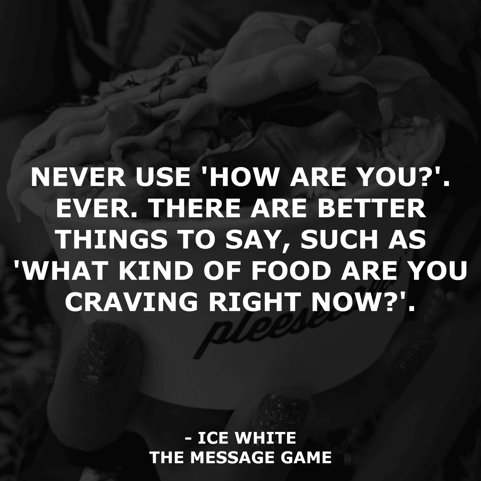 Never use 'how are you?'. Ever. There are better things to say, such as 'what kind of food are you craving right now?' Book Quotes The Message Game