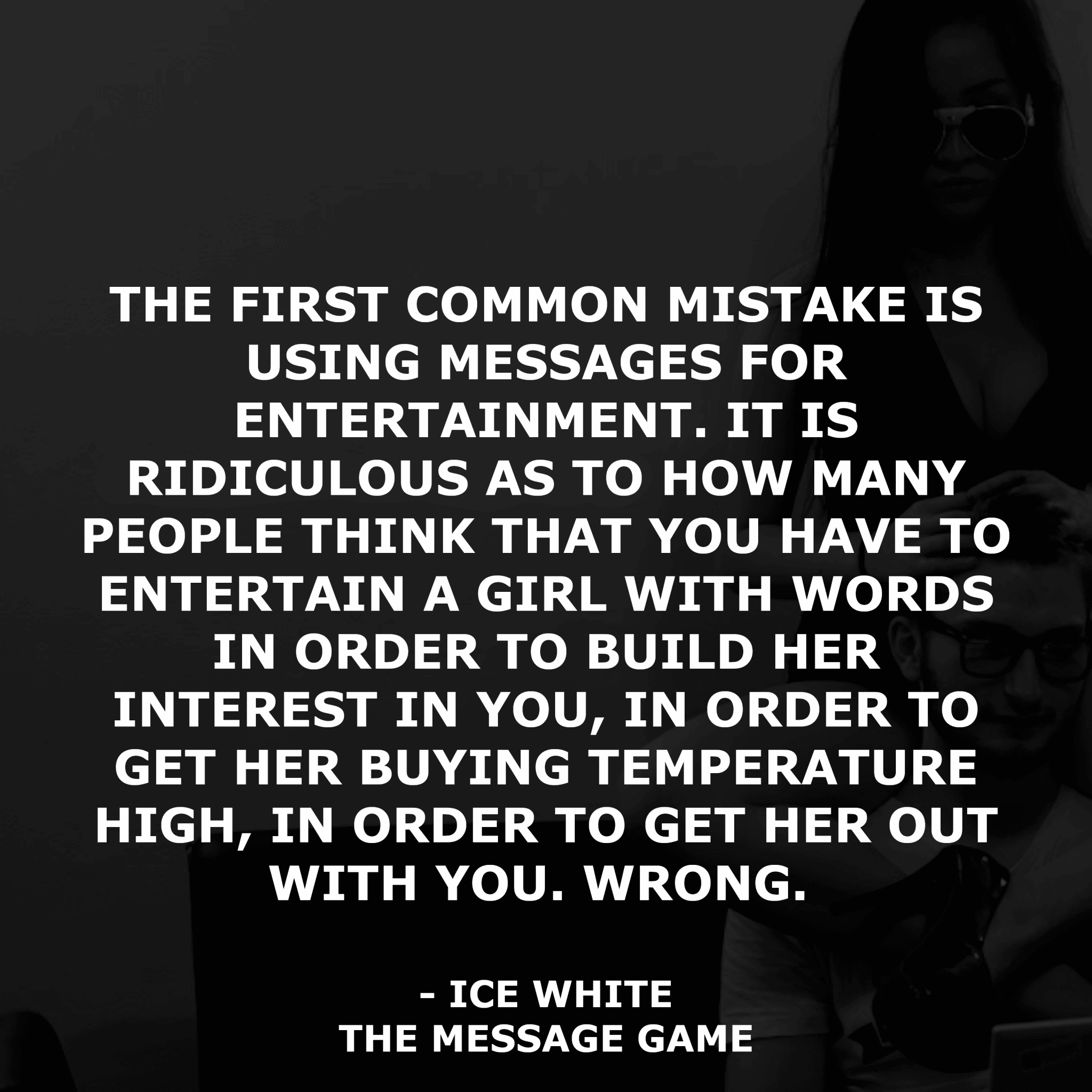 Book Quotes Ice White Relationships Messaging Text Game Message Game Tinder Online Dating The first common mistake is using messages for entertainment. It is ridiculous as to how many people think that you have to entertain a girl with words in order to build her interest in you, in order to get her buying temperature high, in order to get her out with you. Wrong